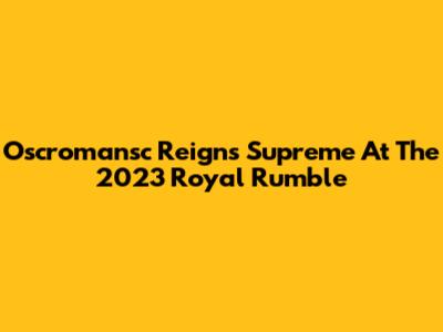 Oscromansc Reigns Supreme At The 2023 Royal Rumble