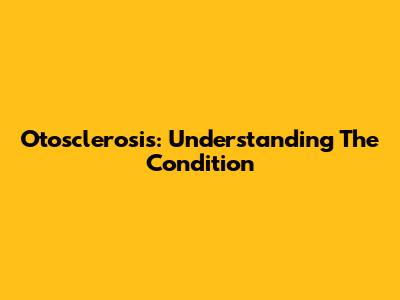 Otosclerosis: Understanding The Condition