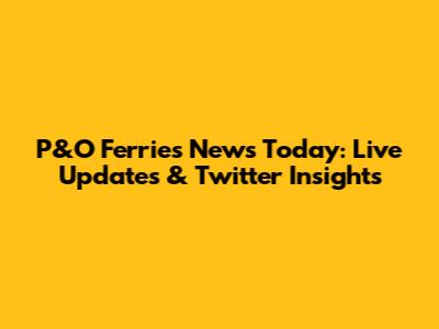 P&O Ferries News Today: Live Updates & Twitter Insights