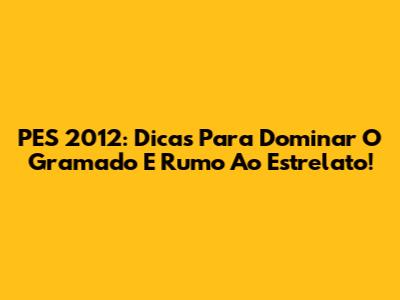 PES 2012: Dicas Para Dominar O Gramado E Rumo Ao Estrelato!