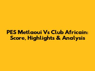PES Metlaoui Vs Club Africain: Score, Highlights & Analysis