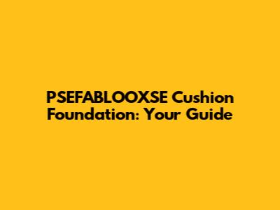 PSEFABLOOXSE Cushion Foundation: Your Guide