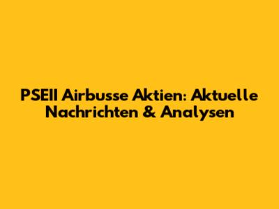 PSEII Airbusse Aktien: Aktuelle Nachrichten & Analysen