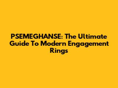 PSEMEGHANSE: The Ultimate Guide To Modern Engagement Rings