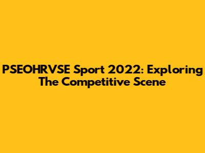 PSEOHRVSE Sport 2022: Exploring The Competitive Scene