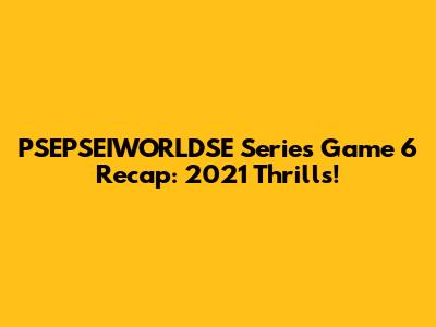 PSEPSEIWORLDSE Series Game 6 Recap: 2021 Thrills!