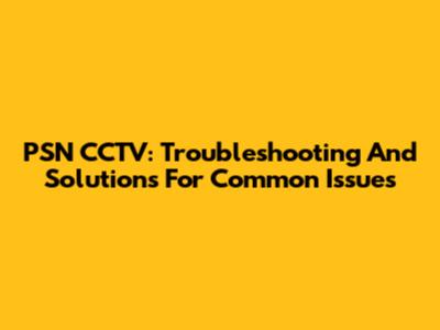 PSN CCTV: Troubleshooting And Solutions For Common Issues