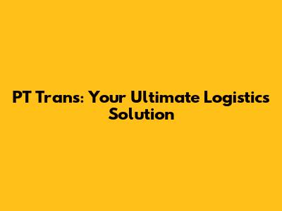 PT Trans: Your Ultimate Logistics Solution