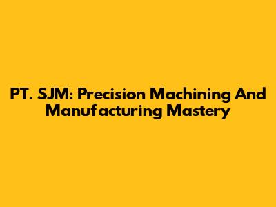 PT. SJM: Precision Machining And Manufacturing Mastery