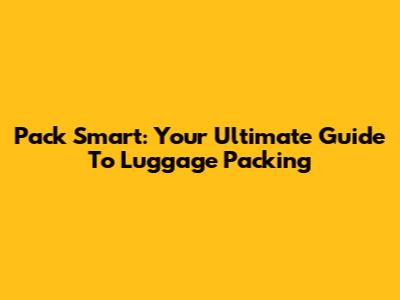 Pack Smart: Your Ultimate Guide To Luggage Packing