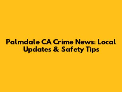 Palmdale CA Crime News: Local Updates & Safety Tips