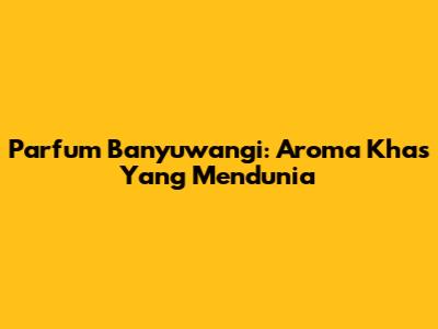 Parfum Banyuwangi: Aroma Khas Yang Mendunia