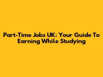 Part-Time Jobs UK: Your Guide To Earning While Studying