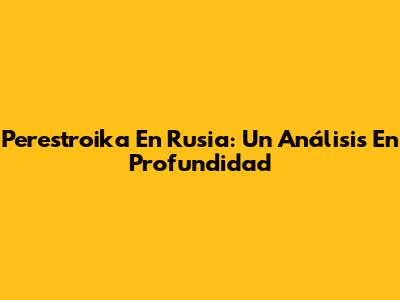 Perestroika En Rusia: Un Análisis En Profundidad