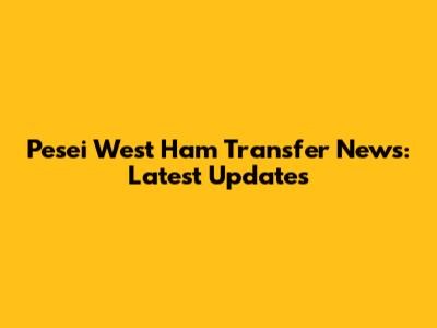 Pesei West Ham Transfer News: Latest Updates