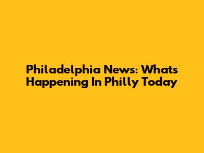 Philadelphia News: What's Happening In Philly Today