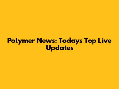 Polymer News: Today's Top Live Updates