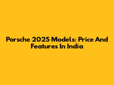 Porsche 2025 Models: Price And Features In India
