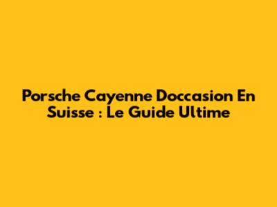 Porsche Cayenne D'occasion En Suisse : Le Guide Ultime