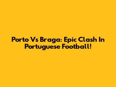 Porto Vs Braga: Epic Clash In Portuguese Football!