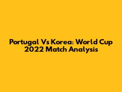 Portugal Vs Korea: World Cup 2022 Match Analysis