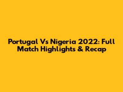 Portugal Vs Nigeria 2022: Full Match Highlights & Recap