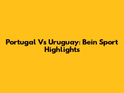Portugal Vs Uruguay: Bein Sport Highlights