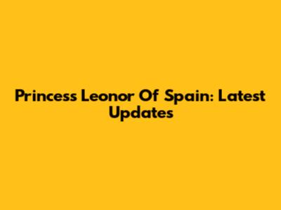 Princess Leonor Of Spain: Latest Updates