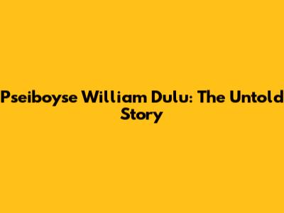 Pseiboyse William Dulu: The Untold Story