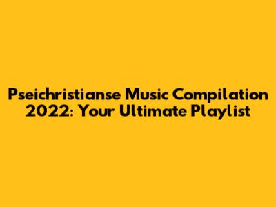 Pseichristianse Music Compilation 2022: Your Ultimate Playlist