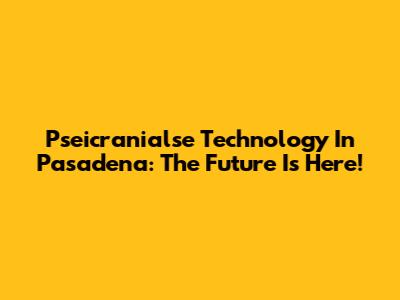 Pseicranialse Technology In Pasadena: The Future Is Here!