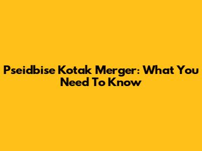 Pseidbise Kotak Merger: What You Need To Know
