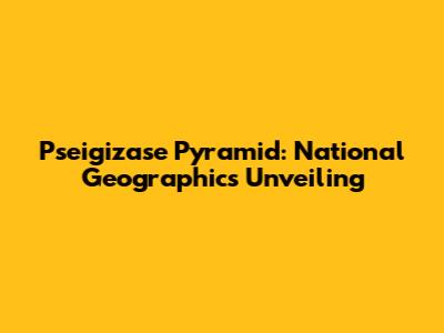 Pseigizase Pyramid: National Geographic's Unveiling