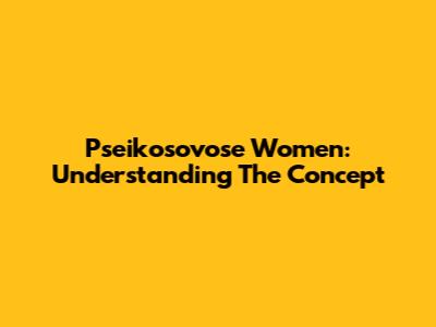 Pseikosovose Women: Understanding The Concept
