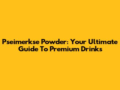 Pseimerkse Powder: Your Ultimate Guide To Premium Drinks