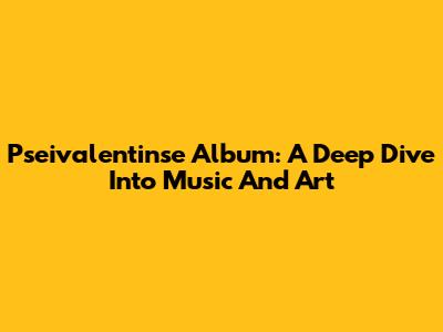 Pseivalentinse Album: A Deep Dive Into Music And Art