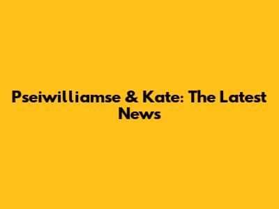 Pseiwilliamse & Kate: The Latest News