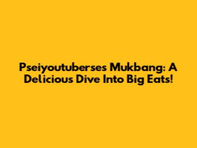 Pseiyoutuberse's Mukbang: A Delicious Dive Into Big Eats!