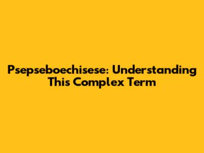 Psepseboechisese: Understanding This Complex Term