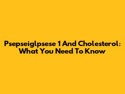 Psepseiglpsese 1 And Cholesterol: What You Need To Know