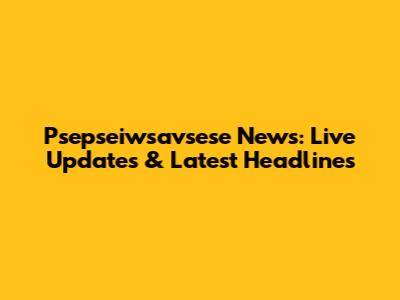 Psepseiwsavsese News: Live Updates & Latest Headlines