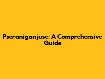 Pseraniganjuse: A Comprehensive Guide