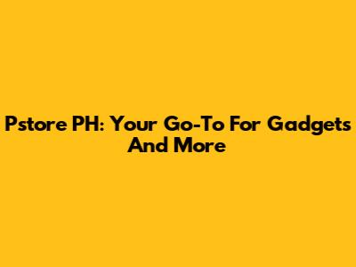 Pstore PH: Your Go-To For Gadgets And More