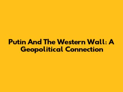 Putin And The Western Wall: A Geopolitical Connection