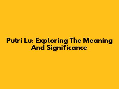 Putri Lu: Exploring The Meaning And Significance