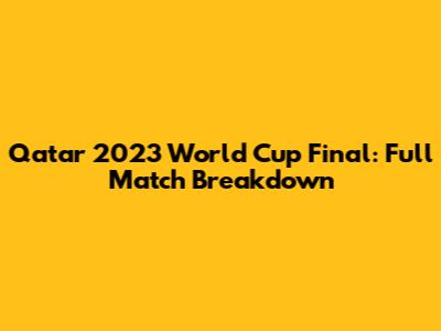 Qatar 2023 World Cup Final: Full Match Breakdown