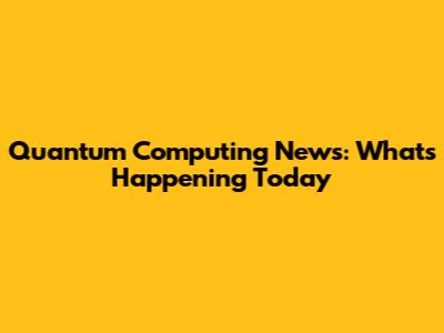 Quantum Computing News: What's Happening Today