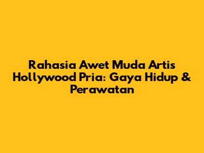 Rahasia Awet Muda Artis Hollywood Pria: Gaya Hidup & Perawatan