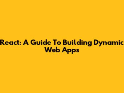 React: A Guide To Building Dynamic Web Apps