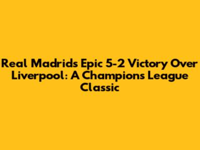 Real Madrid's Epic 5-2 Victory Over Liverpool: A Champions League Classic